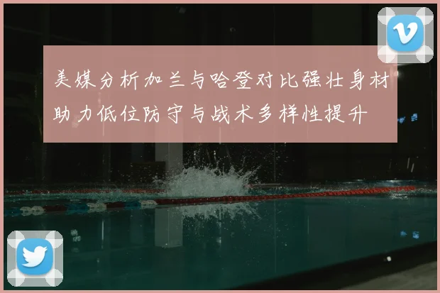 美媒分析加兰与哈登对比强壮身材助力低位防守与战术多样性提升