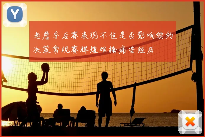 老詹季后赛表现不佳是否影响续约决策常规赛辉煌难掩痛苦经历
