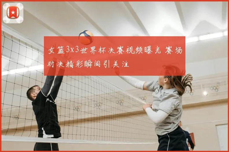 女篮3x3世界杯决赛视频曝光 赛场对决精彩瞬间引关注