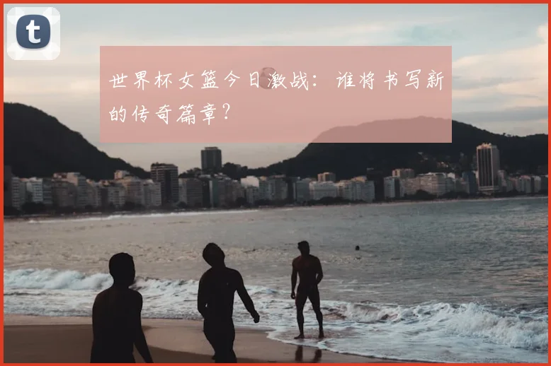 世界杯女篮今日激战：谁将书写新的传奇篇章？