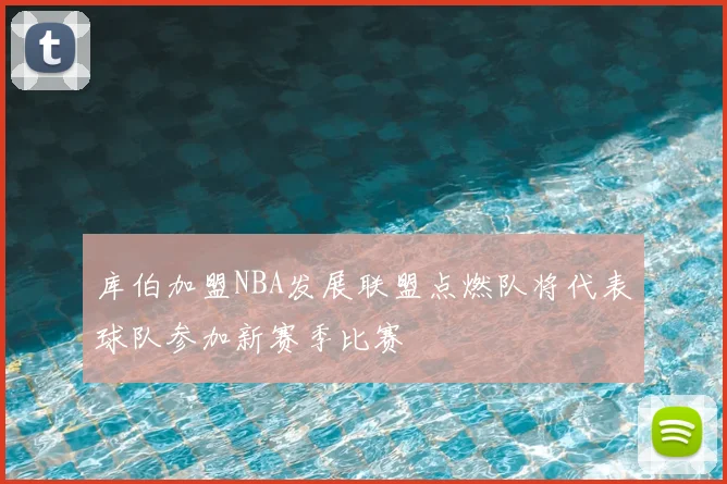 库伯加盟NBA发展联盟点燃队将代表球队参加新赛季比赛