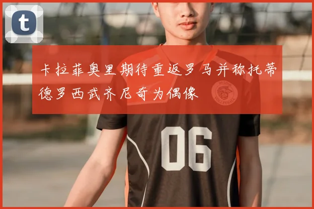 卡拉菲奥里期待重返罗马并称托蒂德罗西武齐尼奇为偶像
