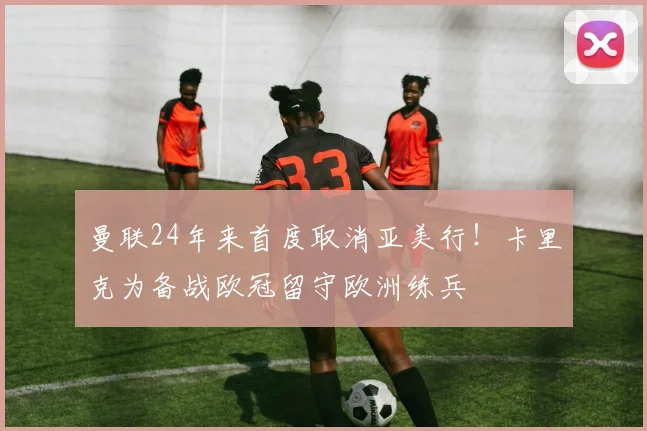 曼联24年来首度取消亚美行！卡里克为备战欧冠留守欧洲练兵