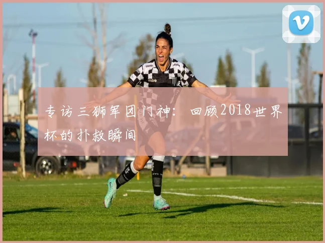 专访三狮军团门神：回顾2018世界杯的扑救瞬间