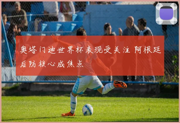 奥塔门迪世界杯表现受关注 阿根廷后防核心成焦点