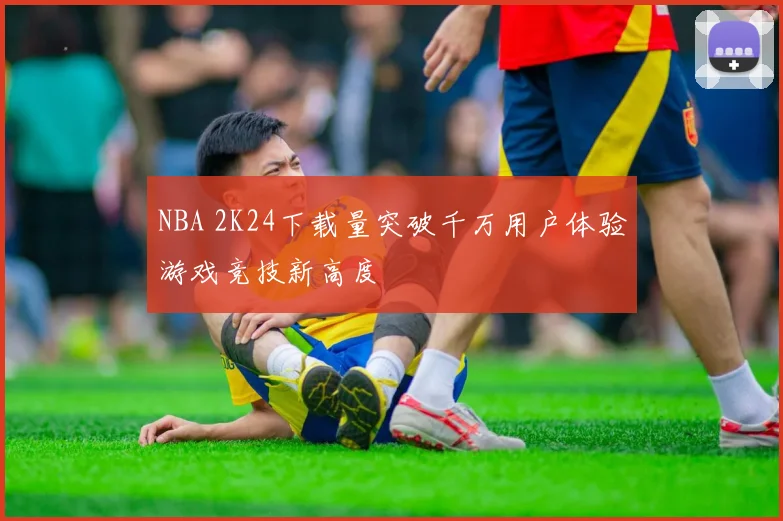 NBA 2K24下载量突破千万用户体验游戏竞技新高度