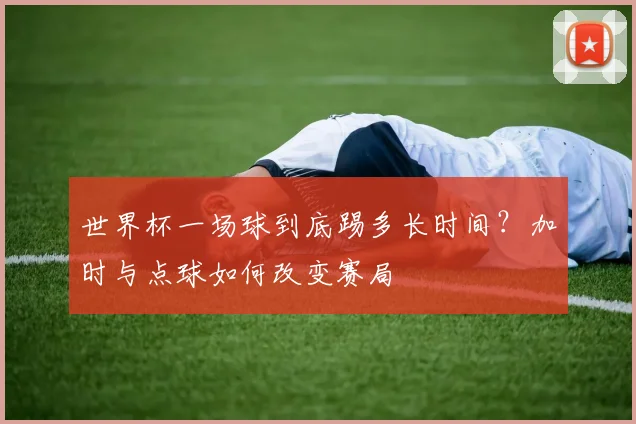 世界杯一场球到底踢多长时间?加时与点球如何改变赛局