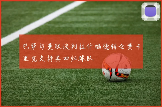 巴萨与曼联谈判拉什福德转会费卡里克支持其回归球队