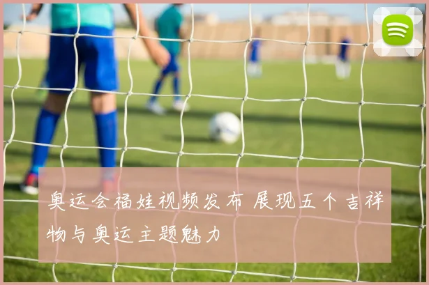 奥运会福娃视频发布 展现五个吉祥物与奥运主题魅力