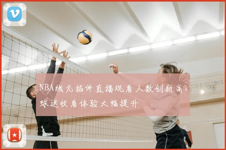 NBA线无插件直播观看人数创新高,球迷收看体验大幅提升