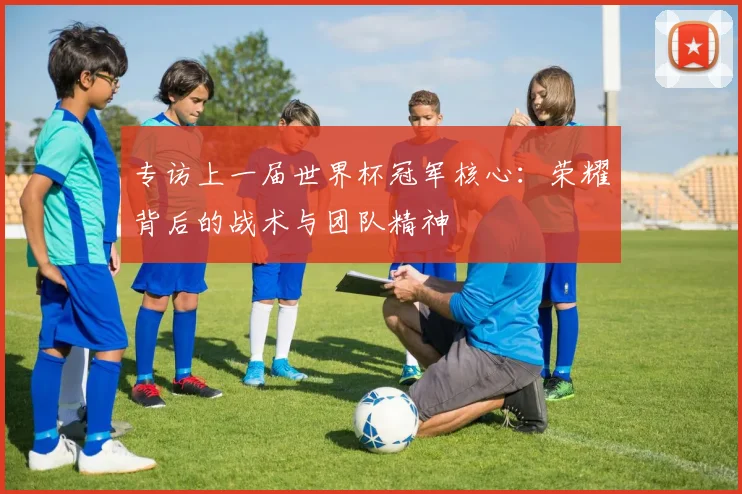 专访上一届世界杯冠军核心:荣耀背后的战术与团队精神