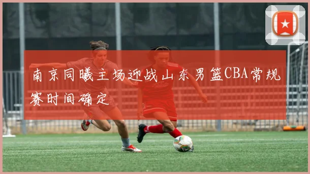 南京同曦主场迎战山东男篮CBA常规赛时间确定
