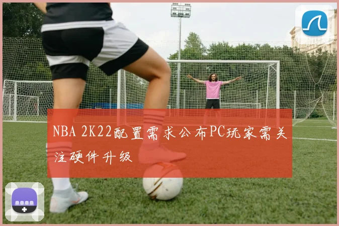 NBA 2K22配置需求公布PC玩家需关注硬件升级