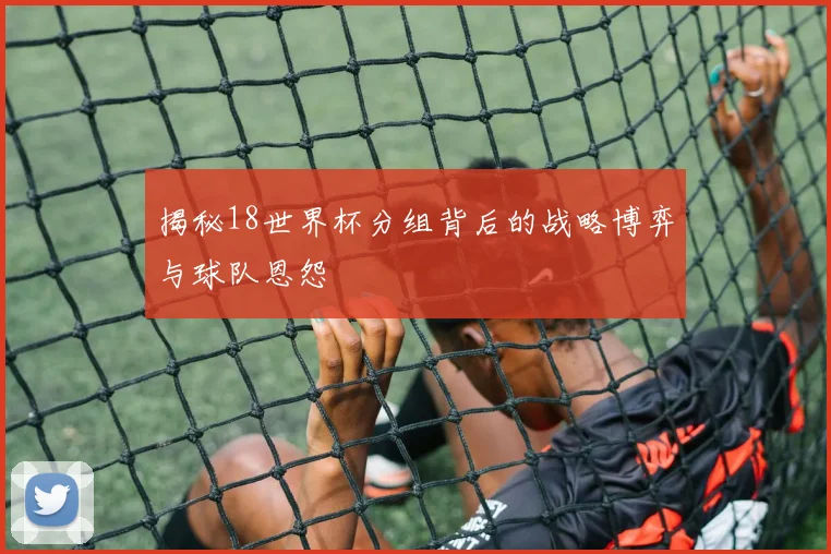 揭秘18世界杯分组背后的战略博弈与球队恩怨