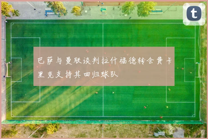 巴萨与曼联谈判拉什福德转会费卡里克支持其回归球队