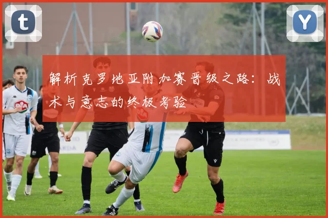 解析克罗地亚附加赛晋级之路：战术与意志的终极考验