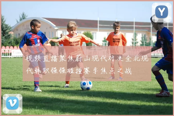 视频直播聚焦蔚山现代对决全北现代韩职强强碰撞赛季焦点之战