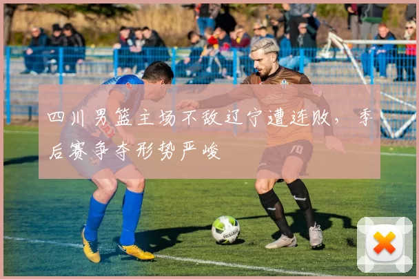 四川男篮主场不敌辽宁遭连败，季后赛争夺形势严峻
