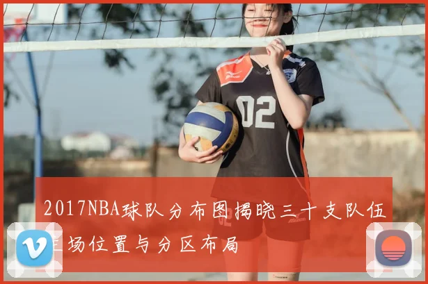 2017NBA球队分布图揭晓三十支队伍主场位置与分区布局
