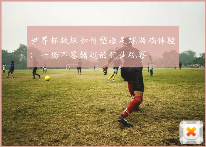 世界杯版权如何塑造足球游戏体验：一场不容错过的行业观察