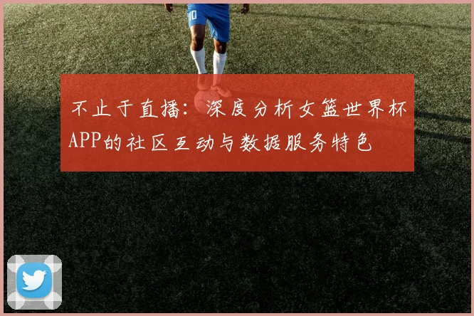 不止于直播:深度分析女篮世界杯APP的社区互动与数据服务特色