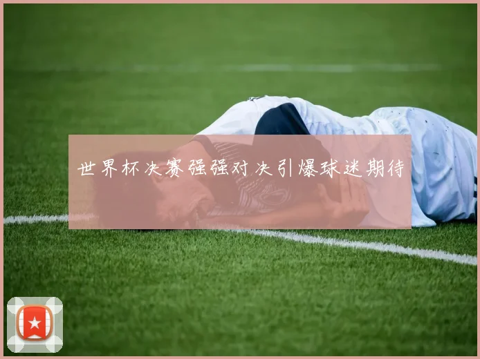 世界杯决赛强强对决引爆球迷期待