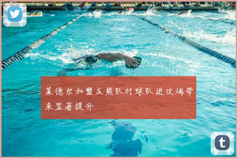 莱德尔加盟灰熊队对球队进攻端带来显著提升