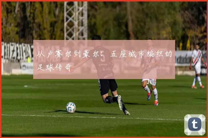 从卢赛尔到豪尔:五座城市编织的足球传奇