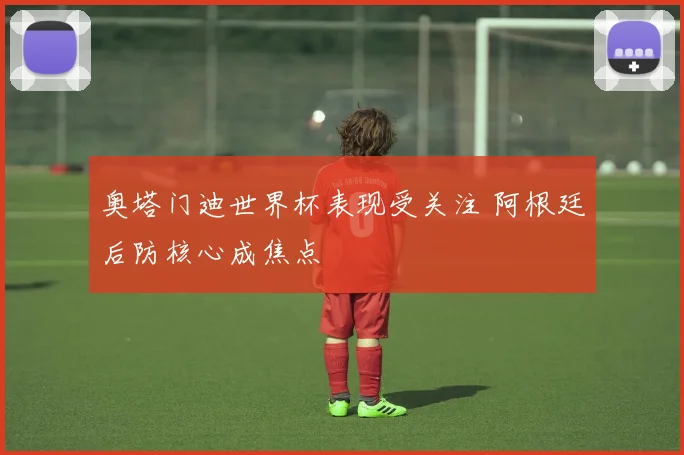 奥塔门迪世界杯表现受关注 阿根廷后防核心成焦点