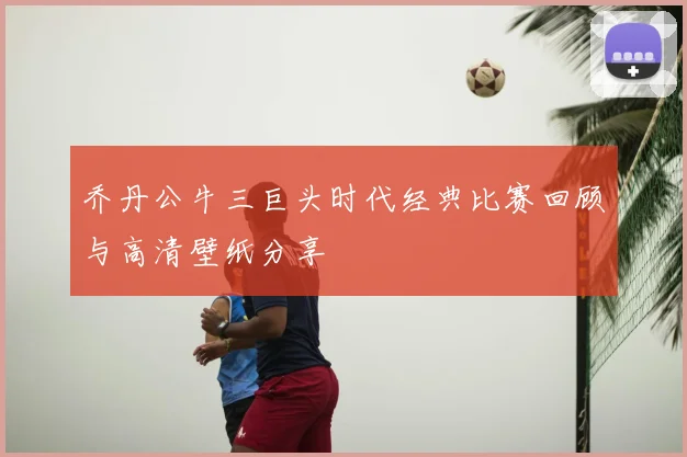 乔丹公牛三巨头时代经典比赛回顾与高清壁纸分享