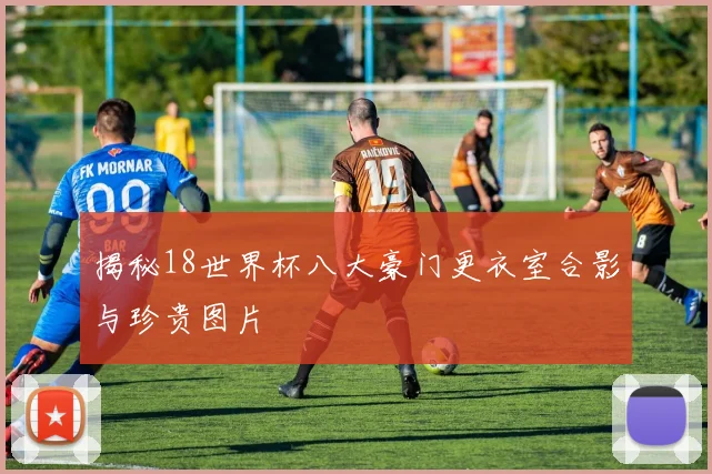 揭秘18世界杯八大豪门更衣室合影与珍贵图片