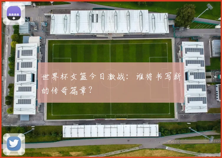 世界杯女篮今日激战：谁将书写新的传奇篇章？