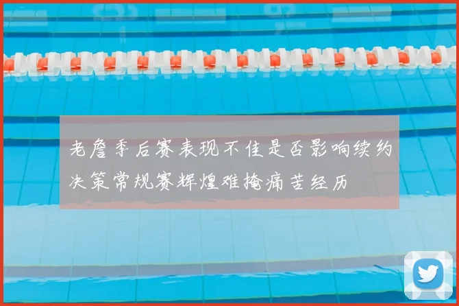 老詹季后赛表现不佳是否影响续约决策常规赛辉煌难掩痛苦经历