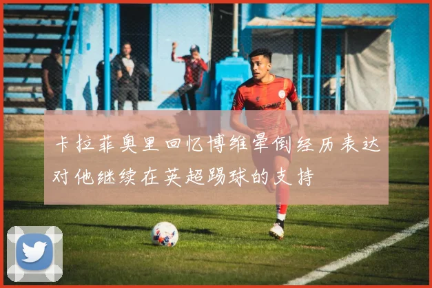 卡拉菲奥里回忆博维晕倒经历表达对他继续在英超踢球的支持