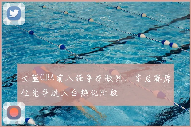 女篮CBA前八强争夺激烈,季后赛席位竞争进入白热化阶段