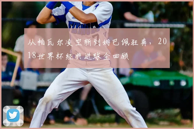 从帕瓦尔凌空斩到姆巴佩狂奔，2018世界杯经典进球全回顾