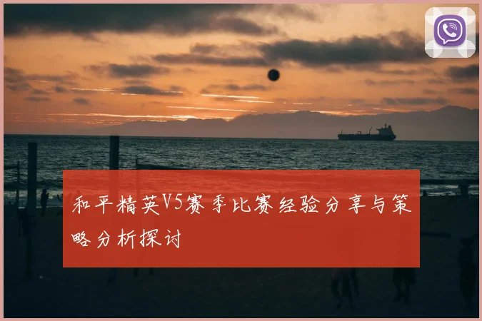 和平精英V5赛季比赛经验分享与策略分析探讨