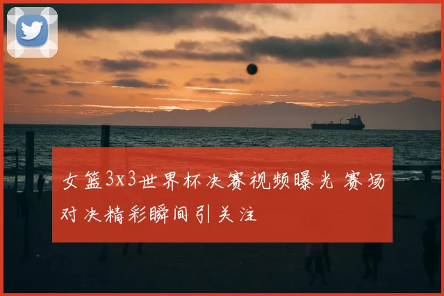 女篮3x3世界杯决赛视频曝光 赛场对决精彩瞬间引关注