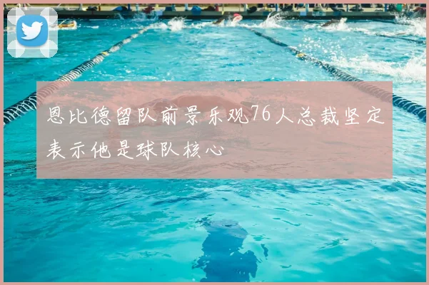 恩比德留队前景乐观76人总裁坚定表示他是球队核心