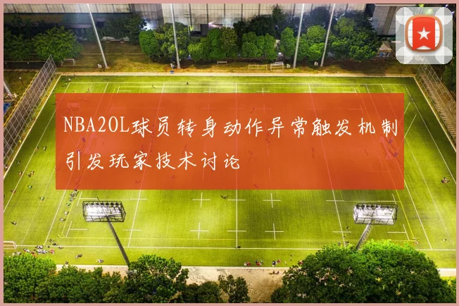 NBA2OL球员转身动作异常触发机制引发玩家技术讨论