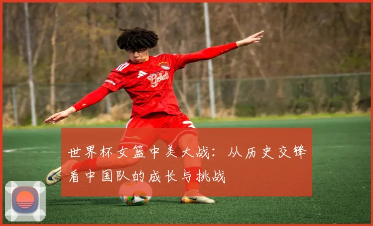 世界杯女篮中美大战:从历史交锋看中国队的成长与挑战