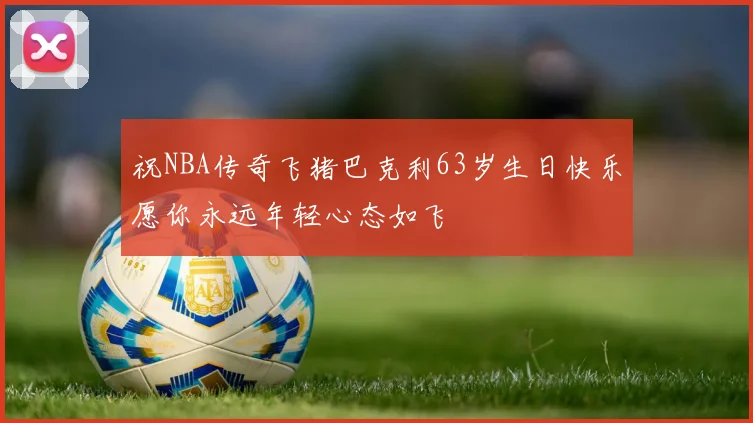 祝NBA传奇飞猪巴克利63岁生日快乐愿你永远年轻心态如飞