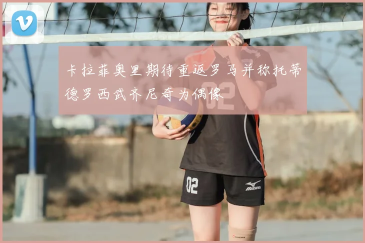 卡拉菲奥里期待重返罗马并称托蒂德罗西武齐尼奇为偶像