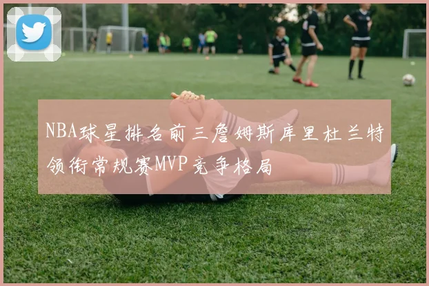 NBA球星排名前三詹姆斯库里杜兰特领衔常规赛MVP竞争格局