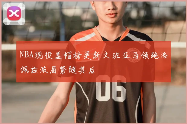 NBA现役盖帽榜更新文班亚马领跑洛佩兹浓眉紧随其后