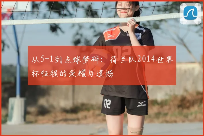从5-1到点球梦碎:荷兰队2014世界杯征程的荣耀与遗憾