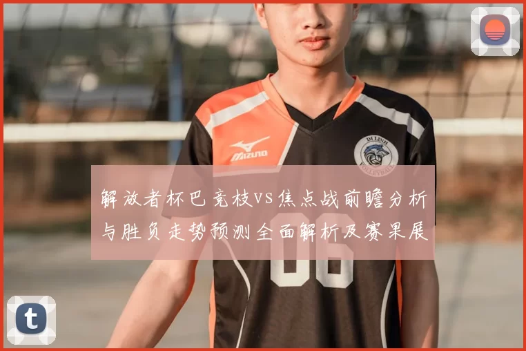 解放者杯巴竞枝vs焦点战前瞻分析与胜负走势预测全面解析及赛果展望
