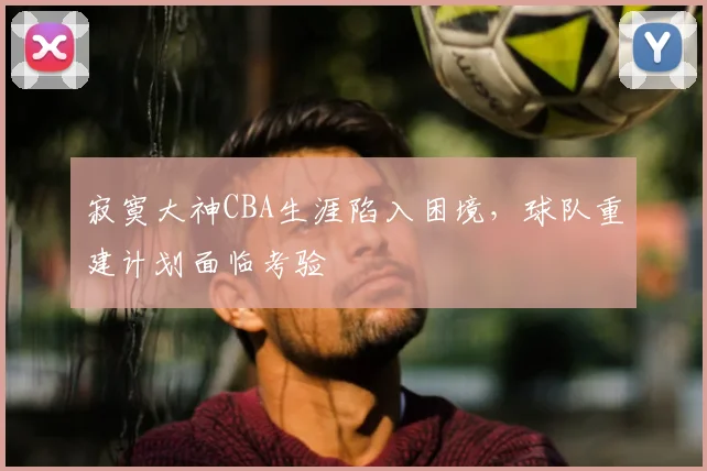 寂寞大神CBA生涯陷入困境,球队重建计划面临考验