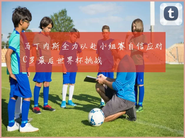 马丁内斯全力以赴小组赛自信应对C罗最后世界杯挑战