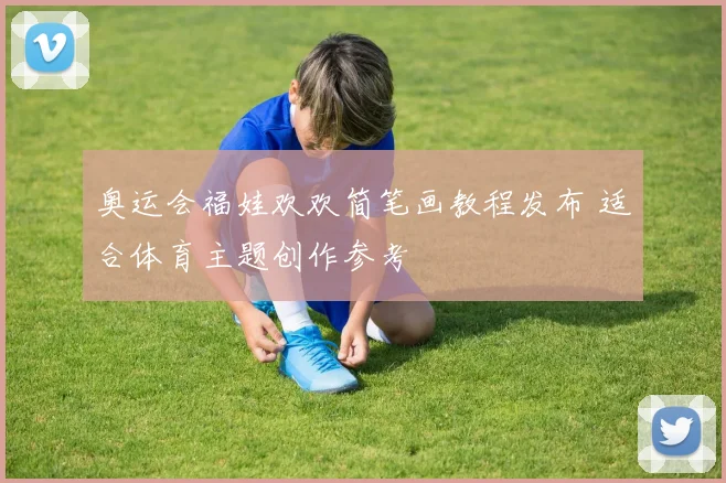 奥运会福娃欢欢简笔画教程发布 适合体育主题创作参考